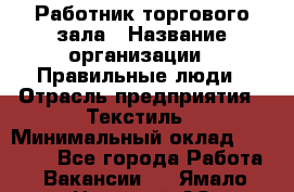 Работник торгового зала › Название организации ­ Правильные люди › Отрасль предприятия ­ Текстиль › Минимальный оклад ­ 24 000 - Все города Работа » Вакансии   . Ямало-Ненецкий АО,Губкинский г.